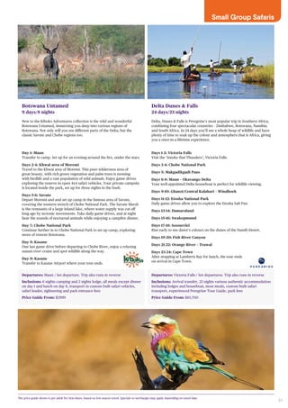 31
Small Group Safaris
Departures: Maun / Set departure. Trip also runs in reverse
Inclusions: 6 nights camping and 2 nights lodge, all meals except dinner
on day 1 and lunch on day 8, transport in custom built safari vehicles,
safari leader, sightseeing and park entrance fees
Price Guide From: $3999
Departures: Victoria Falls / Set departures. Trip also runs in reverse
Inclusions: Arrival transfer, 23 nights various authentic accommodation
including lodges and houseboat, most meals, custom built safari
transport, experienced Peregrine Tour Guide, park fees
Price Guide From: $10,700
Botswana Untamed
9 days/8 nights
New to the Kiboko Adventures collection is the wild and wonderful
Botswana Untamed, immersing you deep into various regions of
Botswana. Not only will you see different parts of the Delta, but the
classic Savute and Chobe regions too.
Day 1: Maun
Transfer to camp. Set up for an evening around the fire, under the stars.
Days 2-4: Khwai area of Moremi
Travel to the Khwai area of Moremi. This pure wilderness area of
great beauty, with rich green vegetation and palm trees is teeming
with birdlife and a vast population of wild animals. Enjoy game drives
exploring the reserve in open 4x4 safari vehicles. Your private campsite
is located inside the park, set up for three nights in the bush.
Days 5-6: Savute
Depart Moremi and and set up camp in the famous area of Savute,
covering the western stretch of Chobe National Park. The Savute Marsh
is the remnants of a large inland lake, where water supply was cut off
long ago by tectonic movements. Take daily game drives, and at night
hear the sounds of nocturnal animals while enjoying a campfire dinner.
Day 7: Chobe National Park
Continue further in to Chobe National Park to set up camp, exploring
more of remote Botswana.
Day 8: Kasane
One last game drive before departing to Chobe River, enjoy a relaxing
sunset river cruise and spot wildlife along the way.
Day 9: Kasane
Transfer to Kasane Airport where your tour ends.
Delta Dunes & Falls
24 days/23 nights
Delta, Dunes & Falls is Peregrine’s most popular trip in Southern Africa;
combining four spectacular countries – Zimbabwe, Botswana, Namibia
and South Africa. In 24 days you’ll see a whole heap of wildlife and have
plenty of time to soak up the colour and atmosphere that is Africa, giving
you a once-in-a-lifetime experience.
Days 1-2: Victoria Falls
Visit the ‘Smoke that Thunders’, Victoria Falls.
Days 3-4: Chobe National Park
Days 5: Makgadikgadi Pans
Days 6-8: Maun – Okavango Delta
Your well-appointed Delta houseboat is perfect for wildlife viewing.
Days 9-10: Ghanzi/Central Kalahari – Windhoek
Days 11-12: Etosha National Park
Daily game drives allow you to explore the Etosha Salt Pan.
Days 13-14: Damaraland
Days 15-16: Swakopmund
Days 17-18: Sossusvlei
Rise early to see dawn’s colours on the dunes of the Namib Desert.
Days 19-20: Fish River Canyon
Days 21-22: Orange River – Trawal
Days 23-24: Cape Town
After stopping at Lamberts Bay for lunch, the tour ends
on arrival in Cape Town.
The price guide shown is per adult for twin share, based on low season travel. Specials or surcharges may apply depending on travel date.
 