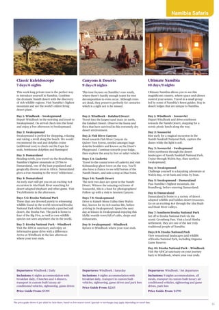 35
Departures: Windhoek / Daily
Inclusions: 6 nights accommodation with
breakfast daily, 5 lunches and 4 dinners,
transport in custom built luxury air-
conditioned vehicles, sightseeing, game drives
Price Guide From: $3295
Classic Kaleidoscope
7 days/6 nights
This week-long private tour is the perfect way
to introduce yourself to Namibia. Combine
the dramatic Namib desert with the discovery
of rich wildlife regions. Visit Namibia’s highest
mountain and see the world’s oldest living
desert plant.
Day 1: Windhoek – Swakopmund
Depart Windhoek in the morning and travel to
Swakopmund. On arrival check into the hotel
and enjoy a free afternoon in Swakopmund.
Day 2: Swakopmund
Swakopmund is perfect for shopping, relaxing
and taking a stroll along the beach. We would
recommend the seal and dolphin cruise
(additional cost) to check out the Cape fur
seals, bottlenose dolphins and flamingos!
Day 3: Damaraland
Heading north, you travel via the Brandberg,
Namibia’s highest mountain at 2579m to
Damaraland, one of the least populated and
geogically diverse areas in Africa. Damaraland
gives a true meaning to the word ‘wilderness’.
Day 4: Damaraland
An early start will get you on an exciting 4x4
excursion in Aba Huab River searching for
desert adapted elephant and other game. Visit
Twyfelfontein in the afternoon.
Days 5-6: Etosha National Park
These days are devoted purely to witnessing
wildlife found in the world-renowned Etosha
National Park which surrounds a parched salt
desert, the Etosha Pan. The park is home to
four of the Big Five, as well as rare wildlife
species not seen anywhere else in the world.
Day 7: Etosha National Park – Windhoek
Visit the AfriCat sanctuary and enjoy an
informative game drive with a difference.
Arrive at Windhoek in the late afternoon
where your tour ends.
Departures: Windhoek / Saturday
Inclusions: 8 nights accommodation with
breakfast daily, transport in custom built
vehicles, sightseeing, game drives and park fees
Price Guide From: $2265
Canyons & Deserts
9 days/8 nights
This tour focuses on Namibia’s raw south,
where there’s hardly enough water for tree
decomposition to even occur. Although trees
are dead, they preserve perfectly for centuries
which is a sight not to be missed.
Day 1: Windhoek – Kalahari Desert
Travel into the largest sand mass on earth,
the Kalahari Desert. Observe the fauna and
flora that have survived in this extremely dry
desert environment.
Day 2: Fish River Canyon
Head towards Fish River Canyon via
Quiver Tree Forest, nestled amongst huge
dolerite boulders and known as the Giant’s
Playground. Continue towards your lodge,
then explore the area by foot or safari vehicle.
Days 3-4: Luderitz
Travel to the coastal town of Luderitz and visit
Kolmanskop ghost town on the way. You’ll
also have a chance to see wild horses of the
Namib Desert, and take a stop at Diaz Point.
Days 5-6: Namib Desert
The next two days are spent in the Namib
Desert. Witness the amazing red tones of
Sossusvlei, this is a feast for photographers!
Follow up with a visit to Sesriem Canyon.
Days 7-8: Swakopmund
Drive to Kuiseb Moon Valley then Walvis
Bay, known for its rich marine life, before
arriving in Swakopmund. Spend the next
day at leisure in Swakopmund enjoying this
idyllic seaside town full of cafés, shops and
restaurants.
Day 9: Swakopmund – Windhoek
Return to Windhoek where your tour ends.
Departures: Windhoek / Set departures
Inclusions: 9 nights accommodation, all
meals, transport in custom built luxury air-
conditioned vehicles, sightseeing and game
drives, park fees
Price Guide From: $4799
Ultimate Namibia
10 days/9 nights
Ultimate Namibia allows you to see this
magnificent country, where space and silence
control your senses. Travel in a small group
led by some of Namibia’s finest guides. Stay in
desert lodges that are unique to Namibia.
Day 1: Windhoek – Sossusvlei
Depart Windhoek and drive southwest
towards the Namib Desert, stopping for a
scenic picnic lunch along the way.
Day 2: Sossusvlei
Rise early for a magical excursion in the
Namib Naukluft National Park, capture the
dunes while the light is soft.
Day 3: Sossusvlei – Swakopmund
Drive northwest through the desert
landscapes of Namib Naukluft National Park.
Cruise through Walvis Bay, then north to
Swakopmund.
Day 4: Swakopmund
Challenge yourself to a kayaking adventure at
Walvis Bay, or sit back and relax by boat.
Day 5: Swakopmund – Damaraland
Pass Namibia’s highest mountain, the
Brandberg, before entering Damaraland.
Day 6: Damaraland
Damaraland is home to a variety of desert
adapted wildlife and hidden desert treasures.
Go on an exciting 4x4 through the Aba Huab
and Huab River valleys.
Day 7: Southern Etosha National Park
Set off to Etosha National Park via the
scenic Grootberg Pass. Visit a local Himba
settlement, they are one of the last truly
traditional people of Namibia.
Days 8-9: Etosha National Park
View sensational landscapes and wildlife
of Etosha National Park, including Onguma
Game Reserve.
Day 10: Etosha National Park – Windhoek
Visit the AfriCat sanctuary on your journey
back to Windhoek, where your tour ends.
The price guide shown is per adult for twin share, based on low season travel. Specials or surcharges may apply depending on travel date.
Onguma Tree Top Camp, Onguma Game Reserve
Namibia Safaris
 
