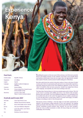 36
Experience
Kenya
Straddling the equator on the east coast of Africa is Kenya, one of the most scenically
diverse and striking countries on the continent, also home to the nomadic Masai
and Samburu tribal people. Kenya has two major cities, the high-altitude, colonial-
built capital of Nairobi, and the ancient Swahili trading port of Mombasa.
But what really draws the tourists is the great outdoors. Kenya is the heart of safari
country and a visit to its spectacular parks and reserves is a memorable experience,
especially during the period of the Great Wildebeest Migration. In fact, the word
‘safari’ is Swahili for what we know as journey. Swahili is an original East African
native language, and arguably one of the most soothing on the ears.
The Masai Mara National Reserve is the most popular game park in Kenya. This 320
sq km reserve is teeming with wildlife and covers a vast chunk of the Serengeti.
Between July and October, the Great Wildebeest Migration is an enthralling event
for travellers from all over the world. The migration of over 2 million animals have
to cross the Mara River at some point, which is crowded with hungry crocodiles.
Timing is everything in order to view this spectacle!
The Kenyan scenery is fabulous – from the indigo sea and white sand beaches of
Malindi to the grey-green rolling bushveld of Tsavo and Amboseli. The rippling
golden grasslands of the Masai Mara contrast with the great Rift Valley and desolate
volcanic wastelands around northern Lake Turkana. For the more energetic,
Kenya has some excellent mountains to climb, Mt Kenya being one of the most
challenging, and rewarding.
Fast Facts
Country name: Republic of Kenya
Population: 47.4 Million
Capital: Nairobi
Language: English, Swahili, 68 indigenous
languages
Currency: Kenyan Shilling
Time zone: 9 hours behind New Zealand (except
during daylight saving)
Electricity: Current is 240V, 50HZ
Plug is a 3 point round-pin adaptor
Festivals and Events 2017
08-12 Mar Lamu Yoga Festival, Lamu
Apr Malindi Cultural Festival, Malindi
Jun Kenya Safari Rugby Sevens, Nairobi
Jul-Oct The Great Wildebeest Migration
Sep Cycle with a Rhino, Lake Nakuru
National Park
Nov Mombasa Carnival, Mombasa
 