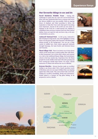 37
Samburu
National Reserve
Mt Kenya
NAIROBI
Mt Kilimanjaro
Amboseli
National Park
Tsavo
National Park
Malindi
MombasaTANZANIA
KENYA
UGANDA
SUDAN ETHIOPIA
SOMALIA
RWANDA
BURUNDI
Abedare National Park
Lake
Naivasha
Lake
Nakuru
Lake
Victoria Masai Mara
National Reserve
UGANDA
Our favourite things to see and do
David Sheldrick Wildlife Trust – Visiting this
orphanage is a great day out, and a lot can be learnt from
those who have dedicated their lives to nurture and revive
the African wildlife in any way possible. With an ongoing
threat of elephant and rhino poaching in Africa, the
inspiration to help this Trust reach their goal is becoming
more important. Anyone in the world can now foster an
elephant at the Trust for a small annual cost, helping to
rehabilitate these precious creatures back into their natural
habitat. Doors are open for only one hour a day, so be sure
to book before you arrive.
Amboseli National Park – At 392 sq km, Amboseli is
full of elephant in huge herds. One of the highlights is seeing
them cross the grassy plains with Tanzania’s Mt Kilimanjaro
sitting proudly in the background. You can see a large
variety of wildlife here. Most visitors approach Amboseli
through Namanga, the main border post between Kenya
and Tanzania.
Masai village visit – There is no better way to learn about
culture of the locals than to spend quality time with them,
in their homestead. Get to know their culture and customs
on a visit to the traditional Maasai village, the local primary
school or the busy market day. Experience how the Masai
people live in the middle of the bush with zebra grazing and
lions roaring just outside their homes. For many, special
memories of a Masai visit will last the rest of a lifetime.
Kenyan Beaches – Kenyan beaches make an excellent
ending to any Kenya safari. Pick a beach anywhere north
of Mombasa and you can expect brilliant blue seas lapping
against fine white sands. The coast is lined with coral reefs,
making for excellent snorkelling, diving and watersports.
Pemba Island is a hotspot for big game fishing, so be
prepared to reel in a Marlin!
Experience Kenya
 