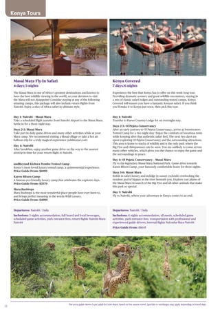38
Departures: Nairobi / Daily
Inclusions: 3 nights accommodation, full board and local beverages,
scheduled game activities, park entrance fees, return flights Nairobi-Mara-
Nairobi
Departures: Nairobi / Daily
Inclusions: 6 nights accommodation, all meals, scheduled game
activities, park entrance fees, transportation with professional and
experienced guide drivers, internal flights Naivasha-Mara-Nairobi
Price Guide From: $4645
Masai Mara Fly-In Safari
4 days/3 nights
The Masai Mara is one of Africa’s greatest destinations and known to
have the best wildlife viewing in the world, so your decision to visit
the Mara will not disappoint! Consider staying at any of the following
amazing camps, this package will also include return flights from
Nairobi. Enjoy a slice of Africa safari in ultimate style.
Day 1: Nairobi – Masai Mara
Take a scheduled flight transfer from Nairobi Airport to the Masai Mara.
Settle in for a three night stay.
Days 2-3: Masai Mara
Take part in daily game drives and many other activities while at your
Mara camp. We recommend visiting a Masai village or take a hot air
balloon trip for a truly magical experience (additional cost).
Day 4: Nairobi
After breakfast, enjoy another game drive on the way to the nearest
airstrip in time for your return flight to Nairobi.
andBeyond Kichwa Tembo Tented Camp
Kenya’s most loved luxury tented camp, a quintessential experience.
Price Guide From: $1899
Karen Blixen Camp
A famous eco-friendly luxury camp that celebrates the explorer days.
Price Guide From: $2579
Mara Bushtops
Mara Bushtops is the most wonderful place people have ever been to,
and brings perfect meaning to the words Wild Luxury.
Price Guide From: $4995
Kenya Covered
7 days/6 nights
Experience the best that Kenya has to offer on this week long tour.
Providing dramatic scenery and great wildlife encounters, staying in
a mix of classic safari lodges and outstanding tented camps, Kenya
Covered will ensure you have a fantastic Kenyan safari. If you think
you’ll make it to Kenya just once, then pick this tour.
Day 1: Nairobi
Transfer to Karen Country Lodge for an overnight stay.
Days 2-3: Ol Pejeta Conservancy
After an early journey to Ol Pejeta Conservancy, arrive at Sweetwaters
Tented Camp for a two night stay. Enjoy the comforts of luxurious tents
while keeping alive that authentic safari feel. The next two days are
spent exploring Ol Pejeta Conservancy and the surrounding attractions.
This area is home to stacks of wildlife and is the only park where the
Big Five and chimpanzees can be seen. You are unlikely to come across
many other vehicles, which gives you the chance to enjoy the game and
the surroundings in peace.
Day 4: Ol Pejeta Conservancy – Masai Mara
Fly to the legendary Masai Mara National Park. Game drive towards
Karen Blixen Camp, your famously comfortable home for three nights.
Days 5-6: Masai Mara
Relish in safari luxury and indulge in sunset cocktails overlooking the
resident pod of hippos in the river beneath you. Explore vast plains of
the Masai Mara in search of the Big Five and all other animals that make
this park so special.
Day 7: Nairobi
Fly to Nairobi, where your adventure in Kenya comes to an end.
The price guide shown is per adult for twin share, based on low season travel. Specials or surcharges may apply depending on travel date.
Mara Bushtops, Masai Mara
Kenya Tours
 