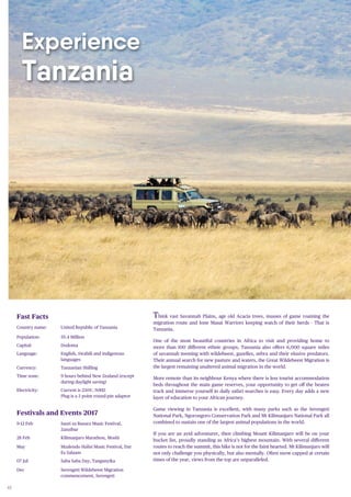 40
Experience
Tanzania
Think vast Savannah Plains, age old Acacia trees, masses of game roaming the
migration route and lone Masai Warriors keeping watch of their herds - That is
Tanzania.
One of the most beautiful countries in Africa to visit and providing home to
more than 100 different ethnic groups, Tanzania also offers 6,000 square miles
of savannah teeming with wildebeest, gazelles, zebra and their elusive predators.
Their annual search for new pasture and waters, the Great Wildebeest Migration is
the largest remaining unaltered animal migration in the world.
More remote than its neighbour Kenya where there is less tourist accommodation
beds throughout the main game reserves, your opportunity to get off the beaten
track and immerse yourself in daily safari searches is easy. Every day adds a new
layer of education to your African journey.
Game viewing in Tanzania is excellent, with many parks such as the Serengeti
National Park, Ngorongoro Conservation Park and Mt Kilimanjaro National Park all
combined to sustain one of the largest animal populations in the world.
If you are an avid adventurer, then climbing Mount Kilimanjaro will be on your
bucket list, proudly standing as Africa’s highest mountain. With several different
routes to reach the summit, this hike is not for the faint hearted. Mt Kilimanjaro will
not only challenge you physically, but also mentally. Often snow capped at certain
times of the year, views from the top are unparalleled.
Fast Facts
Country name: United Republic of Tanzania
Population: 55.4 Million
Capital: Dodoma
Language: English, Swahili and indigenous
languages
Currency: Tanzanian Shilling
Time zone: 9 hours behind New Zealand (except
during daylight saving)
Electricity: Current is 230V, 50HZ
Plug is a 3 point round-pin adaptor
Festivals and Events 2017
9-12 Feb Sauti za Busara Music Festival,
Zanzibar
28 Feb Kilimanjaro Marathon, Moshi
May Mzalendo Halisi Music Festival, Dar
Es Salaam
07 Jul Saba Saba Day, Tanganyika
Dec Serengeti Wildebeest Migration
commencement, Serengeti
 