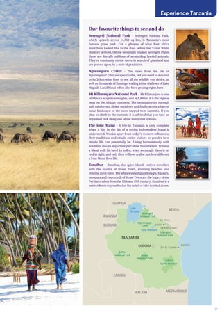 41
Mt Meru
Mt Kilimanjaro
Dar Es Salaam
Selous
Game Reserve
Ruaha
National Park
Tarangire
National Park
DODOMA
TANZANIA
KENYA
UGANDA
ZAMBIA
Arusha
Serengeti
National Park
Ngorongoro
Crater
Lake
Victoria
Lake Manyara
Zanzibar
RWANDA
BURUNDI
MOZAMBIQUEMALAWI
DEMOCRATIC
REPUBLIC OF
THE CONGO
Katavi
National Park
Our favourite things to see and do
Serengeti National Park – Serengeti National Park,
which sprawls across 14,763 sq km, is Tanzania’s most
famous game park. Get a glimpse of what East Africa
must have looked like in the days before the ‘Great White
Hunters’ arrived. On the seemingly endless Serengeti Plains
there are literally millions of scrambling hoofed animals.
They’re constantly on the move in search of grassland and
are preyed upon by a mob of predators.
Ngorongoro Crater – The views from the rim of
Ngorongoro Crater are spectacular, but you need to descend
to its 20km wide floor to see all the wildlife you desire, as
well as thousands of flamingo wading in the shallows of Lake
Magadi. Local Masai tribes also have grazing rights here.
Mt Kilimanjaro National Park – Mt Kilimanjaro is one
of Africa’s magnificent sights, and at 5,895m, it is the highest
peak on the African continent. The mountain rises through
lush rainforests, alpine meadows and finally across a barren
lunar landscape to the snow-capped twin summits. If you
plan to climb to the summit, it is advised that you take an
organised trek along one of the many trail options.
The lone Masai – A trip to Tanzania is only complete
when a day in the life of a roving independent Masai is
understood. Worlds apart from today’s western influences,
their traditions and rituals entice visitors to ponder how
simple life can potentially be. Living harmoniously with
wildlife is also an important part of the Masai beliefs. Witness
a Masai walk his herd for miles, when seemingly there is no
end in sight, and only then will you realise just how different
a lone Masai lives life.
Zanzibar – Zanzibar, the spice island, entices travellers
with the exotics of Stone Town, stunning beaches and
pristine coral reefs. The whitewashed quaint shops, bazaars,
mosques and courtyards of Stone Town are the legacy of the
Persian traders from the 12th and 15th century. Zanzibar is a
perfect finish to your bucket list safari or hike to wind down.
Experience Tanzania
 