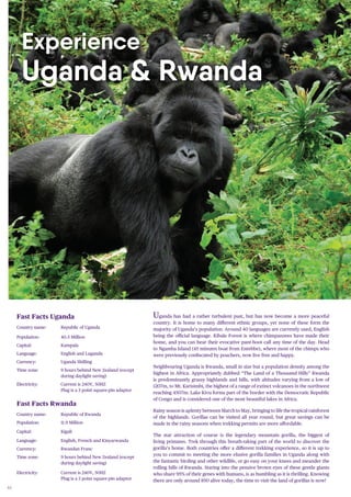 46
Uganda has had a rather turbulent past, but has now become a more peaceful
country. It is home to many different ethnic groups, yet none of these form the
majority of Uganda’s population. Around 40 languages are currently used, English
being the oﬃcial language. Kibale Forest is where chimpanzees have made their
home, and you can hear their evocative pant-hoot call any time of the day. Head
to Ngamba Island (45 minutes boat from Entebbe), where most of the chimps who
were previously confiscated by poachers, now live free and happy.
Neighbouring Uganda is Rwanda, small in size but a population density among the
highest in Africa. Appropriately dubbed “The Land of a Thousand Hills” Rwanda
is predominantly grassy highlands and hills, with altitudes varying from a low of
1207m, to Mt. Karisimbi, the highest of a range of extinct volcanoes in the northwest
reaching 4507m. Lake Kivu forms part of the border with the Democratic Republic
of Congo and is considered one of the most beautiful lakes in Africa.
Rainy season is aplenty between March to May, bringing to life the tropical rainforest
of the highlands. Gorillas can be visited all year round, but great savings can be
made in the rainy seasons when trekking permits are more affordable.
The star attraction of course is the legendary mountain gorilla, the biggest of
living primates. Trek through this breath-taking part of the world to discover the
gorilla’s home. Both countries offer a different trekking experience, so it is up to
you to commit to meeting the more elusive gorilla families in Uganda along with
the fantastic birding and other wildlife, or go easy on your knees and meander the
rolling hills of Rwanda. Staring into the pensive brown eyes of these gentle giants
who share 95% of their genes with humans, is as humbling as it is thrilling. Knowing
there are only around 850 alive today, the time to visit the land of gorillas is now!
Fast Facts Uganda
Country name: Republic of Uganda
Population: 40.5 Million
Capital: Kampala
Language: English and Luganda
Currency: Uganda Shilling
Time zone: 9 hours behind New Zealand (except
during daylight saving)
Electricity: Current is 240V, 50HZ
Plug is a 3 point square-pin adaptor
Fast Facts Rwanda
Country name: Republic of Rwanda
Population: 11.9 Million
Capital: Kigali
Language: English, French and Kinyarwanda
Currency: Rwandan Franc
Time zone: 9 hours behind New Zealand (except
during daylight saving)
Electricity: Current is 240V, 50HZ
Plug is a 3 point square-pin adaptor
Experience
Uganda & Rwanda
 