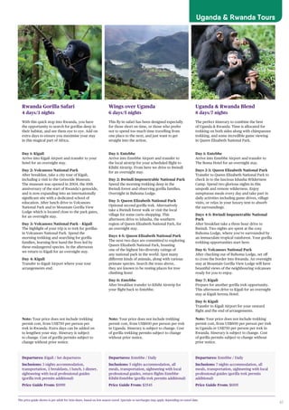 47
Uganda & Rwanda Tours
Departures: Kigali / Set departures
Inclusions: 3 nights accommodation,
transportation, 3 breakfasts, 1 lunch, 1 dinner,
sightseeing with local professional guides
(gorilla trek permits additional)
Price Guide From: $1999
Rwanda Gorilla Safari
4 days/3 nights
With this quick stop into Rwanda, you have
the opportunity to search for gorillas deep in
their habitat, and see them eye to eye. Add on
extra days to ensure you maximise your stay
in this magical part of Africa.
Day 1: Kigali
Arrive into Kigali Airport and transfer to your
hotel for an overnight stay.
Day 2: Volcanoes National Park
After breakfast, take a city tour of Kigali,
including a visit to the Genocide Museum.
The museum was opened in 2004, the 10th
anniversary of the start of Rwanda’s genocide,
and is now expanding into an internationally
significant site with a dedicated school of
education. After lunch drive to Volcanoes
National Park and to Mountain Gorilla View
Lodge which is located close to the park gates,
for an overnight stay.
Day 3: Volcanoes National Park – Kigali
The highlight of your trip is to trek for gorillas
in Volcanoes National Park. Spend the
morning trekking and searching for gorilla
families, learning first hand the lives led by
these endangered species. In the afternoon
we return to Kigali for an overnight stay.
Day 4: Kigali
Transfer to Kigali Airport where your tour
arrangements end.
Note: Tour price does not include trekking
permit cost, from US$750 per person per
trek in Rwanda. Extra days can be added on
to lengthen your stay. Itinerary is subject
to change. Cost of gorilla permits subject to
change without prior notice.
Departures: Entebbe / Daily
Inclusions: 5 nights accommodation, all
meals, transportation, sightseeing with local
professional guides, return flights Entebbe-
Kihihi-Entebbe (gorilla trek permits additional)
Price Guide From: $3545
Wings over Uganda
6 days/5 nights
This fly-in safari has been designed especially
for those short on time, or those who prefer
not to spend too much time travelling from
one place to the next, and just want to get
straight into the action.
Day 1: Entebbe
Arrive into Entebbe Airport and transfer to
the local airstrip for your scheduled flight to
Kihihi Airstrip. From here we drive to Bwindi
for an overnight stay.
Day 2: Bwindi Impenetrable National Park
Spend the morning trekking deep in the
Bwindi forest and observing gorilla families.
Overnight in Buhoma Lodge.
Day 3: Queen Elizabeth National Park
Optional second gorilla trek. Alternatively
take a Bwindi forest walk or visit the local
village for some curio shopping. This
afternoon drive to Ishasha, the southern
region of Queen Elizabeth National Park, for
an overnight stay.
Days 4-5: Queen Elizabeth National Park
The next two days are committed to exploring
Queen Elizabeth National Park, boasting
one of the highest bio-diversity ratings of
any national park in the world. Spot many
different kinds of animals, along with various
primate species. Search the trees above,
they are known to be resting places for tree
climbing lions!
Day 6: Entebbe
After breakfast transfer to Kihihi Airstrip for
your flight back to Entebbe.
Note: Tour price does not include trekking
permit cost, from US$600 per person per trek
in Uganda. Itinerary is subject to change. Cost
of gorilla trekking permits subject to change
without prior notice.
Departures: Entebbe / Daily
Inclusions: 7 nights accommodation, all
meals, transportation, sightseeing with local
professional guides (gorilla trek permits
additional)
Price Guide From: $6195
Uganda & Rwanda Blend
8 days/7 nights
The perfect itinerary to combine the best
of Uganda & Rwanda. Time is allocated for
trekking on both sides along with chimpanzee
trekking, and some incredible game viewing
in Queen Elizabeth National Park.
Day 1: Entebbe
Arrive into Entebbe Airport and transfer to
The Boma Hotel for an overnight stay.
Days 2-3: Queen Elizabeth National Park
Transfer to Queen Elizabeth National Park to
check in to the luscious Ishasha Wilderness
Camp. Spend two glorious nights in this
unspoilt and remote wilderness. Enjoy
sumptuous meals every day and take part in
daily activities including game drives, village
visits, or relax in your luxury tent to absorb
the surroundings.
Days 4-5: Bwindi Impenetrable National
Park
After breakfast take a three hour drive to
Bwindi. Two nights are spent at the cosy
Buhoma Lodge, where you’re surrounded by
an immaculate tropical rainforest. Your gorilla
trekking opportunities start here.
Day 6: Volcanoes National Park
After checking out of Buhoma Lodge, set off
to cross the border into Rwanda. An overnight
stay at Mountain Gorilla View Lodge will have
beautiful views of the neighbouring volcanoes
ready for you to enjoy.
Day 7: Kigali
Prepare for another gorilla trek opportunity.
This afternoon drive to Kigali for an overnight
stay at Kigali Serena Hotel.
Day 8: Kigali
Transfer to Kigali Airport for your onward
flight and the end of arrangements.
Note: Tour price does not include trekking
permit cost, from US$600 per person per trek
in Uganda or US$750 per person per trek in
Rwanda. Itinerary is subject to change. Cost
of gorilla permits subject to change without
prior notice.
The price guide shown is per adult for twin share, based on low season travel. Specials or surcharges may apply depending on travel date.
 