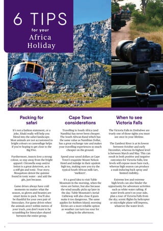 6
It’s not a fashion statement, or a
joke, khaki really will help you
blend into the safari landscape.
Most animals are not accustomed to
bright colours so camouflage helps
if you’re hoping to get close to the
Big Five.
Furthermore, insects love a strong
colour, so stay away from the bright
apparel. Citronella soap and/or
lotion is a great deterrent, as is
a stiff gin and tonic. True story.
Mosquitoes detest the quinine
found in tonic water - and add the
gin, just because.
Game drives always have cold
moments no matter what the
season, so gloves and beanies are
smart items to pack. You’ll also
be thankful for your own pair of
binoculars. For game drives when
the animals aren’t within metres of
your truck, you don’t want to be
scrambling for binoculars shared
between the entire group.
The Victoria Falls in Zimbabwe are
truely one of those sights you must
see once in your lifetime.
The Zambezi River is at its lowest
between October and early
December, whereas its highest level
is between March and May. This can
result in both positive and negative
outcomes for Victoria Falls; low
levels will expose more bare rock,
whereas high season can produce
a soak-inducing back spray and
limited visibility.
Extreme low and extreme
high levels can also hinder the
opportunity for adventure activities
such as white water rafting. If
water levels aren’t on your side,
plan a tour of Victoria Falls from
the sky; scenic flights by helicopter
or microlight plane will impress,
whatever the water level.
Packing for
safari
When to see
Victoria Falls
6 TIPSfor your
Africa
Holiday
Cape Town
considerations
Travelling to South Africa (and
Namibia) has never been cheaper.
The South African Rand which has
the same value as Namibian Dollar,
has a great exchange rate and makes
your travelling experiences so much
cheaper on the ground.
Spend your saved dollars at Cape
Town’s exquisite Mount Nelson
Hotel and indulge in their opulent
high tea, making sure you try the
typical South African milk tart,
‘melktert’.
It’s a good idea to visit Table
Mountain in the morning, when the
views are better, but also because
the wind usually picks up later in
the day. Table Mountain’s Aerial
Cableway will also close if gusts
make it too dangerous. The same
applies for Robben Island; morning
ferries are a more reliable option
as weather can turn too sour for
sailing in the afternoon.
 