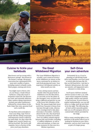 7
The Great Wildebeest Migration is
actually a year round occurrence
as the wildebeest are always on the
move; motivated by an instinct to
seek fresh grazing and water. Your
experience will depend entirely on
what month you visit.
From calving seasons and key
months when the great herds of
wildebeest cross the Mara River,
to vast treks across the plains of
the Serengeti, every occasion will
bring a different perspective on one
of the Seven New Wonders of the
World. The masses begin their move
north from Tanzania to Kenya from
late June through to July, whereas
river crossings tend to take place
from July to November. And then,
driven by the rain, they head back
to Tanzania sometime in October.
Over two million animals migrate
between July and October, including
1.7 million wildebeest, as well as
zebra and antelope, so there are
many moments for that once-in-a-
lifetime experience.
Fortunately for us, if you’re
planning on self-driving South
Africa and Namibia, you won’t need
to switch sides because like NZ,
they are left-hand drive. And due to
fantastic infrastructure, the roads
are smooth, well signposted and a
pleasure to cruise along.
You’ll need a full New Zealand
Drivers Licence to hire a car, with
most rental companies boasting
high quality vehicles and options
to suit everyone. If you’re keen to
explore independently, you can still
drive to a lodge, park up and check
in for the night. The following day,
sit back and let naturalist guides
take you on off-road game drives in
custom-built vehicles provided by
the lodge.
With so many amazing sights to see,
self-drive is the perfect idea if you’re
looking for freedom in your Africa
adventure, and you don’t want to go
as part of a larger group.
Meat lovers can’t go wrong with a
Boerewors sausage. Also known as
the farmer’s sausage, this grunty
concoction has a guaranteed 90%
meat and a medley of spices,
including toasted coriander seeds,
black pepper, nutmeg and cloves.
You might want to throw a few
on your Braai, a South African
barbecue. Using only wood or
briquettes (charcoal), the flavours
are rustic and extremely delicious.
Other outdoor dining experiences
include post-safari sundowners
followed by a boma dinner in the
bush. Enjoy fine wine, gourmet food
and a starlit sky.
If crisp linen and crystal glass is
more your thing, Cape Town is
awash with fine dining restaurants
and impressive menus crafted by
top rated chefs. For days when the
budget won’t stretch, head to an
African food hall. The food is still
exquisite, but at a fraction of the
price you’d pay elsewhere.
Cuisine to tickle your
tastebuds
The Great
Wildebeest Migration
Self-Drive
your own adventure
 