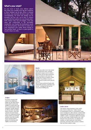 8
What’s your style?
So you want to book your African safari?
But when you consider how big the continent
is (New Zealand can fit into Africa a colossal
115 times), the enormity all starts to get a little
overwhelming. We know the feeling can be
stressful, but fear not, we’re here to ensure
you pick the best options for your dream safari.
With choices that suit all budgets, from the
clean and comfortable to the incredibly
wonderful, your bucket list destination needs
to be done properly. We’re here to make sure
your experience isn’t solely about staying at
‘just another hotel’, so here’s a quick guide to
exactly what is on offer.
Hotels
Just like any other city in the world,
some hotels have been carefully
planned to ensure you’re a stone’s
throw from all the main attractions,
others are historic and some are
oozing with African tradition. Want
all three? No problem, if you’re
after cultural as well as local, just let
us know.
We’ve chosen preferred hotels with
unbeatable locations, amenities and
service - nothing but the best for
your dream-fulfilling trip.
Lodges
For those wanting solid
walls in the wilderness,
lodges are the ideal choice.
You’re still located in the
middle of a game park, but
the accommodation is fully
equipped, usually themed
in African safari and offers
plenty of space, much like
a home away from home.
There are traditional African
bomas which are enclosed
outdoor areas that usually
boast roaring bonfires,
plenty of socialising and
nightly entertainment.
Under canvas
This doesn’t mean staying in a tent, well it
does, but it’s a flash tent. ‘Under Canvas’
accommodation refers to a permanent camp,
and it’s designed to offer extreme comfort while
maintaining the authenticity of staying close to
wildlife. It adds a completely different meaning
to the word camp. Usually small in size, with
between four and 30 tents, you still get your
minibar, en suite bathroom, rain shower,
electricity and many other creature comforts
that vary from camp to camp.
 