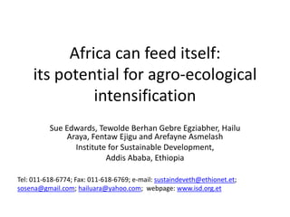 Africa can feed itself:
     its potential for agro-ecological
               intensification
          Sue Edwards, Tewolde Berhan Gebre Egziabher, Hailu
               Araya, Fentaw Ejigu and Arefayne Asmelash
                 Institute for Sustainable Development,
                          Addis Ababa, Ethiopia

Tel: 011-618-6774; Fax: 011-618-6769; e-mail: sustaindeveth@ethionet.et;
sosena@gmail.com; hailuara@yahoo.com; webpage: www.isd.org.et
 
