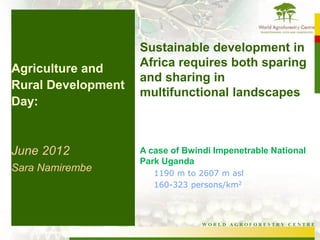 Sustainable development in
Agriculture and     Africa requires both sparing
                    and sharing in
Rural Development
                    multifunctional landscapes
Day:


June 2012           A case of Bwindi Impenetrable National
                    Park Uganda
Sara Namirembe         1190 m to 2607 m asl
                       160-323 persons/km2



                                  WORLD AGROFORESTRY CENTRE
 