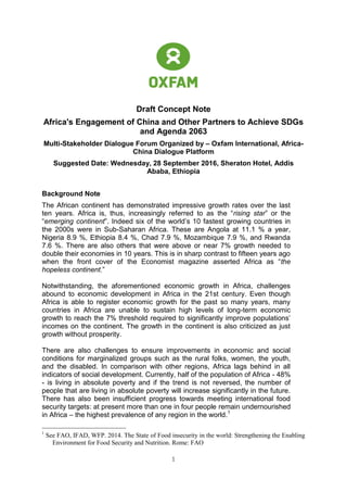 1
Draft Concept Note
Africa's Engagement of China and Other Partners to Achieve SDGs
and Agenda 2063
Multi-Stakeholder Dialogue Forum Organized by – Oxfam International, Africa-
China Dialogue Platform
Suggested Date: Wednesday, 28 September 2016, Sheraton Hotel, Addis
Ababa, Ethiopia
Background Note
The African continent has demonstrated impressive growth rates over the last
ten years. Africa is, thus, increasingly referred to as the “rising star” or the
“emerging continent”. Indeed six of the world’s 10 fastest growing countries in
the 2000s were in Sub-Saharan Africa. These are Angola at 11.1 % a year,
Nigeria 8.9 %, Ethiopia 8.4 %, Chad 7.9 %, Mozambique 7.9 %, and Rwanda
7.6 %. There are also others that were above or near 7% growth needed to
double their economies in 10 years. This is in sharp contrast to fifteen years ago
when the front cover of the Economist magazine asserted Africa as “the
hopeless continent.”
Notwithstanding, the aforementioned economic growth in Africa, challenges
abound to economic development in Africa in the 21st century. Even though
Africa is able to register economic growth for the past so many years, many
countries in Africa are unable to sustain high levels of long-term economic
growth to reach the 7% threshold required to significantly improve populations’
incomes on the continent. The growth in the continent is also criticized as just
growth without prosperity.
There are also challenges to ensure improvements in economic and social
conditions for marginalized groups such as the rural folks, women, the youth,
and the disabled. In comparison with other regions, Africa lags behind in all
indicators of social development. Currently, half of the population of Africa - 48%
- is living in absolute poverty and if the trend is not reversed, the number of
people that are living in absolute poverty will increase significantly in the future.
There has also been insufficient progress towards meeting international food
security targets: at present more than one in four people remain undernourished
in Africa – the highest prevalence of any region in the world.1
1
See FAO, IFAD, WFP. 2014. The State of Food insecurity in the world: Strengthening the Enabling
Environment for Food Security and Nutrition. Rome: FAO
 