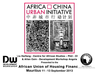 Liu Haifang - Centre for African Studies – PkU - China
& Allan Cain - Development Workshop Angola
Presented to the
African Union of Housing Finance
Mauritius 11 - 13 September 2013
 