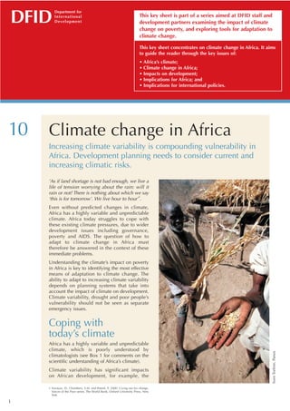 DFID
         Department for
         International                                                 This key sheet is part of a series aimed at DFID staff and
         D eve l o p m e n t                                           development partners examining the impact of climate
                                                                       change on poverty, and exploring tools for adaptation to
                                                                       climate change.

                                                                       This key sheet concentrates on climate change in Africa. It aims
                                                                       to guide the reader through the key issues of:
                                                                       • Africa’s climate;
                                                                       • Climate change in Africa;
                                                                       • Impacts on development;
                                                                       • Implications for Africa; and
                                                                       • Implications for international policies.




10   Climate change in Africa
     Increasing climate variability is compounding vulnerability in
     Africa. Development planning needs to consider current and
     increasing climatic risks.
     ’As if land shortage is not bad enough, we live a
     life of tension worrying about the rain: will it
     rain or not? There is nothing about which we say
                                                  1
     ‘this is for tomorrow’. We live hour to hour’ .
     Even without predicted changes in climate,
     Africa has a highly variable and unpredictable
     climate. Africa today struggles to cope with
     these existing climate pressures, due to wider
     development issues including governance,
     poverty and AIDS. The question of how to
     adapt to climate change in Africa must
     therefore be answered in the context of these
     immediate problems.
     Understanding the climate’s impact on poverty
     in Africa is key to identifying the most effective
     means of adaptation to climate change. The
     ability to adapt to increasing climate variability
     depends on planning systems that take into
     account the impact of climate on development.
     Climate variability, drought and poor people’s
     vulnerability should not be seen as separate
     emergency issues.


     Coping with
     today’s climate
     Africa has a highly variable and unpredictable
     climate, which is poorly understood by
                                                                                                                                     Sven Torfinn, Panos




     climatologists (see Box 1 for comments on the
     scientific understanding of Africa’s climate).
     Climate variability has significant impacts
     on African development, for example, the

     1 Narayan, D., Chambers, S.M. and Petesh, P. 2000. Crying out for change.
       Voices of the Poor series. The World Bank, Oxford University Press, New
       York.

1
 