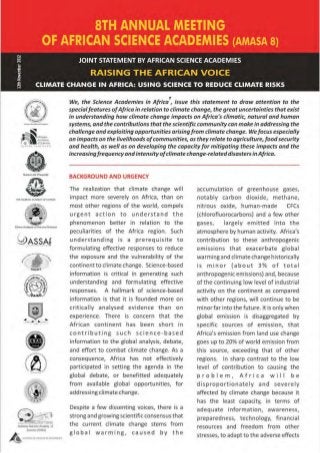 t
                                    We, the Science Academies in Africa , issue this statement to draw attention to the
                                    special features of Africa in relation to climate change, the great uncertainties that exist
                                    in understanding how climate change impacts on Africa's climatic, natural and human
                                    systems, and the contributions that the scientific community can make in addressing the
                                    challenge and exploiting opportunities arising from climate change. We focus especially
                                    on impacts on the livelihoods of communities, as they relate to agriculture, food security
                                    and health, as well as on developing the capacity for mitigating these impacts and the
                                    increasing frequency and intensity of climate change-related disasters in A/rica.


                                    BACKGROUND AND URGENCY

                                    The rea lization t hat cl imat e change will       accumu lation of greenhouse gases,
 THE NIGDw-.1 ACADEH,Y Of SCtfNCf
                                    impact more severely on Africa, t han on           notably carbon dioxide, methane,
                                    most other regions of the world, compels           nitrous oxide, human-made          CFCs
                                    urgent action t o understand the                   (chlorofluorocarbons) and a few other
                                    phenomenon better in relation to the               gases,     largely emitted into the
Ghana Academy of Atts and Soences
                                    pecul iarities of the Africa region. Such          atmosphere by human activity. Africa's
                                    understanding is a prerequis ite to                contribution to these anthropogenic
                                    formulating effective responses to reduce          em issions that exacerbate global
                                    the exposure and the vulnerability of the          warming and climate change hi·storically
                                    continent to climate change. Science-based         is minor (about 3% of total
                                    information is critical in generating such         anthropogenic emissions) and, because
                                    understanding and formulating effective            of the continuing low level of industrial
                                    responses. A hallmark of science-based             activity on the continent as compared
                                    information is that it is founded more on          with other regions, will continue to be
                                    critically analysed evidence t han on              minor far into the future. It is only when
                                    experience. There is concern that the              globa l emission is disaggregated by
                                    African continent has been short in                specific sources of em ission, that
                                    contr i buting such science-based                  Africa's emission from land use change

        8           '
                        .
                        .
                        .           information to the global analysis, debate,
                                    and effort to combat climate change. As a
                                    consequence, Africa has not effectively
                                                                                       goes up to 20% of world emission f rom
                                                                                       this source, exceeding that of other
                                                                                       regions. In sharp contrast to the low
                                    participated in setting the agenda in the          level of contribution to causing the
                                    global debate, or benefitted adequately            problem, Africa will be
                                    from avai lable global opportun it ies, for        disproport i onately and severely
                                    addressing climate change.                         affected by climate change because it
                                                                                       has the least capacity, in terms of
                                    Despite a few dissenting voices, there is a        adequate information, awareness,
                                    strong and growing scientific consensus that       preparedness, technology, financial
                                    the current cl imate change stems from             resources and freedom from other
                                    global warming,          caused     by the         stresses, to adapt to the adverse effects
 