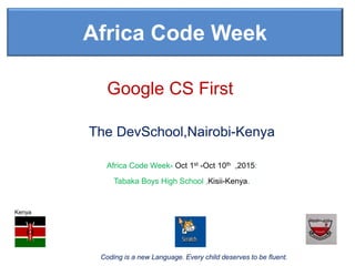 Coding is a new Language. Every child deserves to be fluent.
Africa Code Week
Africa Code Week- Oct 1st -Oct 10th ,2015:
Tabaka Boys High School ,Kisii-Kenya.
Google CS First
The DevSchool,Nairobi-Kenya
Kenya
 