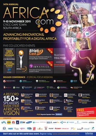 14TH ANNUAL




9-10 NOVEMBER 2011
CTICC CAPE TOWN
SOUTH AFRICA

ADVANCING INNOVATION &
PROFITABILITY FOR A DIGITAL AFRICA
FIVE CO-LOCATED EVENTS:
   PRE-EVENT
                                                                        N
    FIBRE
                                                                        EW
   OPTICS
  SEMINAR                                                                     TELECOMS
    HOSTED BY                      Unlocking the Potential of African TV
                                   through Digital Transformation             MINI-MBA
  WIMAX                                                                            HOSTED BY
                                                                        N




 OPERATORS
                                                                        EW




  SUMMIT
    HOSTED BY

                                   Innovation & Cloud Services Driving
                                   Growth in Africa



BIGGER CONFERENCE – 12 SPECIAL FOCUS SESSIONS:




A RECORD                Christian de Faria         Johan Dennelind           Neil Ahlsten             Chris Oberholzer              Segun Oyebanji




150+
                        Group Chief                CEO: International        New Business             Strategy and Business         Head of Information
                        Commercial Ofﬁcer          Vodacom Group             Development – Africa     Development                   Technology
                        MTN Group                                            Google                   Multichoice                   Chevron Nigeria

                        Marc Rennard               Nagi Abboud               Hennie Visser            Godfrey                      Evans Munyuki
                        Executive Director         CEO                       Chief Operating Ofﬁcer   Ohuabunwa                    CIO, Business Bank BU


SPEAKERS                Africa for the Middle
                        East and Asia
                        Orange Group
                                                   Atlantique Telecom
                                                   Group
                                                                             Mxit                     CEO
                                                                                                      Multimesh
                                                                                                      Nigeria
                                                                                                                                   ABSA Bank
                                                                                                                                   South Africa


SHARE THEIR             Saiful Alam                Nancy Matimu              Andile Ngcaba            Ayite Gaba


AFRICAN                 Chief Commercial
                        Ofﬁcer
                        Expresso Telecom
                                                   Head of VAS
                                                   Airtel Africa
                                                                             Chairman
                                                                             Convergence
                                                                             Partners
                                                                                                      Business
                                                                                                      Development
                                                                                                      Associate
                                                                                                                              FRAEEAN OPERATORS,
VISION
                        Group                                                                         YouTube
                                                                                                                              FOR FRIC
                                                                                                                                          ENTERPRISE
                                                PLUS: Keynote Speaker from                                                    REGULATORS,
                                                                                                                                            S
                                                                                                                              & BROADCASTER
SPONSORED BY:




Don’t miss out on this world-class event. Register today: www.comworldseries.com/africa
 