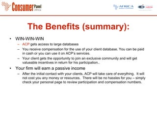 The Benefits (summary):
• WIN-WIN-WIN
– ACP gets access to large databases
– You receive compensation for the use of your client database. You can be paid
in cash or you can use it on ACP’s services.
– Your client gets the opportunity to join an exclusive community and will get
valueable incentives in return for his participation..
• Your firm will earn a passive income
– After the initial contact with your clients, ACP will take care of everything. It will
not cost you any money or resources. There will be no hassles for you – simply
check your personal page to review participation and compensation numbers.
 