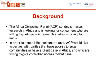 Background
• The Africa Consumer Panel (ACP) conducts market
research in Africa and is looking for consumers who are
willing to participate in research studies on a regular
basis.
• In order to expand the consumer panel, ACP would like
to partner with parties that have access to large
communities or have a client base in Africa, and who are
willing to give controlled access to that base.
 
