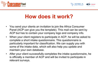 How does it work?
• You send your clients an invitation to join the Africa Consumer
Panel (ACP can give you the template). This mail can be sent by
ACP but has to contain your company logo and company info.
• When your client registers to participate in ACP, he will be asked to
complete a short intake questionnaire. This questionnaire is
particularly important for classification. We can supply you with
some of the intake data, which will also help you update and
maintain your own database.
• After your client successfully completes the intake questionnaire, he
is officially a member of ACP and will be invited to participate in
relevant surveys.
 