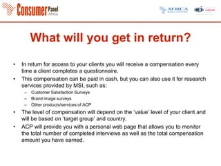 What will you get in return?
• In return for access to your clients you will receive a compensation every
time a client completes a questionnaire.
• This compensation can be paid in cash, but you can also use it for research
services provided by MSI, such as:
– Customer Satisfaction Surveys
– Brand image surveys
– Other products/services of ACP
• The level of compensation will depend on the ‘value’ level of your client and
will be based on ‘target group’ and country.
• ACP will provide you with a personal web page that allows you to monitor
the total number of completed interviews as well as the total compensation
amount you have earned.
 