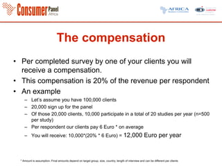 The compensation
• Per completed survey by one of your clients you will
receive a compensation.
• This compensation is 20% of the revenue per respondent
• An example
– Let’s assume you have 100,000 clients
– 20,000 sign up for the panel
– Of those 20,000 clients, 10,000 participate in a total of 20 studies per year (n=500
per study)
– Per respondent our clients pay 6 Euro * on average
– You will receive: 10,000*(20% * 6 Euro) = 12,000 Euro per year
* Amount is assumption. Final amounts depend on target group, size, country, length of interview and can be different per clients
 