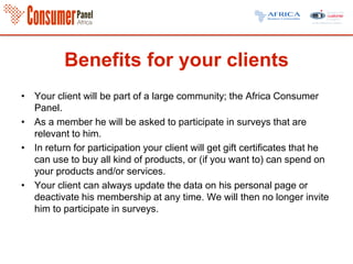 Benefits for your clients
• Your client will be part of a large community; the Africa Consumer
Panel.
• As a member he will be asked to participate in surveys that are
relevant to him.
• In return for participation your client will get gift certificates that he
can use to buy all kind of products, or (if you want to) can spend on
your products and/or services.
• Your client can always update the data on his personal page or
deactivate his membership at any time. We will then no longer invite
him to participate in surveys.
 