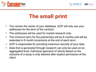 The small print
• You remain the owner of your database. ACP will only use your
addresses for the term of the contract.
• The addresses will be used for market research only.
• The minimum term for the partnership will be 6 months and will be
extended in 6 month increments at the end of each term.
• ACP is responsible for providing maximum security of your data.
• Data that is generated through research can only be used on an
aggregated level. Individual approach of clients based on the
outcome of a study is only allowed after explicit permission of the
client.
 