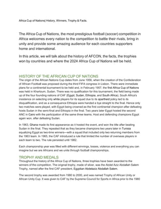 Africa Cup of Nations| History, Winners, Trophy & Facts.
The Africa Cup of Nations, the most prestigious football (soccer) competition in
Africa welcomes every nation to the competition to battle their rivals, bring in
unity and provide some amazing audience for each countries supporters
home and international.
In this article, we will talk about the history of AFCON, the facts, the trophies
won by countries and where the 2024 Africa Cup of Nations will be held.
HISTORY OF THE AFRICAN CUP OF NATIONS
The origin of the African Nations Cup dates from June 1956, when the creation of the Confederation
of African Football was proposed during the third FIFA congress in Lisbon. There were immediate
plans for a continental tournament to be held and, in February 1957, the first Africa Cup of Nations
was held in Khartoum, Sudan. There was no qualification for this tournament, the field being made
up of the four founding nations of CAF (Egypt, Sudan, Ethiopia, and South Africa). South Africa's
insistence on selecting only white players for its squad due to its apartheid policy led to its
disqualification, and as a consequence Ethiopia were handed a bye straight to the final. Hence only
two matches were played, with Egypt being crowned as the first continental champion after defeating
hosts Sudan in the semi-final and Ethiopia in the final. Two years later Egypt hosted the second
ANC in Cairo with the participation of the same three teams. Host and defending champions Egypt
again won, after defeating Sudan.
In 1963, Ghana made its first appearance as it hosted the event, and won the title after beating
Sudan in the final. They repeated that as they became champions two years later in Tunisia
equalizing Egypt as two-time winners—with a squad that included only two returning members from
the 1963 team. In 1965, the CAF introduced a rule that limited the number of overseas players in
each team to two. The rule persisted until 1982.
Each championship year was filled with different winnings, losses, violence and everything you can
imagine but we are Africans and we unite through football championships.
TROPHY AND MEDALS
Throughout the history of the Africa Cup of Nations, three trophies have been awarded to the
winners of the competition. The original trophy, made of silver, was the Abdel Aziz Abdallah Salem
Trophy, named after the first CAF president, Egyptian Abdelaziz Abdallah Salem.
The second trophy was awarded from 1980 to 2000, and was named Trophy of African Unity or
African Unity Cup. It was given to CAF by the Supreme Council for Sports in Africa prior to the 1980
 