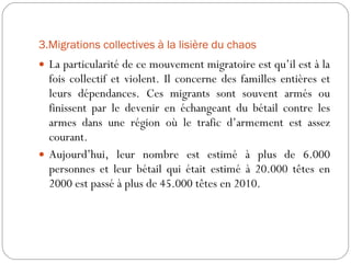 3.Migrations collectives à la lisière du chaos La particularité de ce mouvement migratoire est qu’il est à la fois collectif et violent. Il concerne des familles entières et leurs dépendances. Ces migrants sont souvent armés ou finissent par le devenir en échangeant du bétail contre les armes dans une région où le trafic d’armement est assez courant.  Aujourd’hui, leur nombre est estimé à plus de 6.000 personnes et leur bétail qui était estimé à 20.000 têtes en 2000 est passé à plus de 45.000 têtes en 2010. 