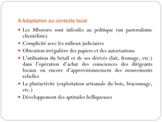4.Adaptation au contexte local Les Mbororo sont inféodés au politique (un pastoralisme clientéliste) Complicité avec les milieux judiciaires Obtention irrégulière des papiers et des autorisations L’utilisation du bétail et de ses dérivés (lait, fromage, etc.) dans l’opération d’achat des consciences des dirigeants locaux ou encore d’approvisionnement des mouvements rebelles La pluriactivité (exploitation artisanale du bois, braconnage, etc.) Développement des aptitudes belliqueuses 