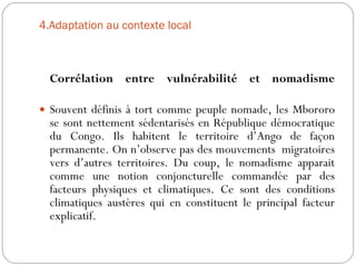 4.Adaptation au contexte local   Corrélation entre vulnérabilité et nomadisme Souvent définis à tort comme peuple nomade, les Mbororo se sont nettement sédentarisés en République démocratique du Congo. Ils habitent le territoire d’Ango de façon permanente. On n’observe pas des mouvements  migratoires vers d’autres territoires. Du coup, le nomadisme apparait comme une notion conjoncturelle commandée par des facteurs physiques et climatiques. Ce sont des conditions climatiques austères qui en constituent le principal facteur explicatif. 