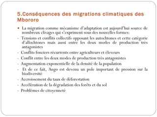 5.Conséquences des migrations climatiques des Mbororo La migration comme mécanisme d’adaptation est aujourd’hui source de nombreux clivages qui s’expriment sous des nouvelles formes: -  Tensions et conflits collectifs opposant les autochtones et cette catégorie d’allochtones mais aussi entre les deux modes de production très antagonistes -  Conflits fonciers récurrents entre agriculteurs et éleveurs -  Conflit entre les deux modes de production très antagonistes -  Augmentation exponentielle de la densité de la population -  Et de ce fait, Ango est devenu un pole important de pression sur la biodiversité   -  Accroissement du taux de déforestation -  Accélération de la dégradation des forêts et du sol -  Problèmes de citoyenneté 