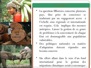 La question Mbororo concerne  plusieurs pays. Une prise de conscience se traduisant par un engagement accru  à l’échelle sous régionale et internationale est requise. Cela  implique des mesures anticipées. Laisser la gestion de ce genre de problèmes à la souveraineté de chaque Etat est dommageable aux populations vulnérables. Des politiques nationales en matière d’adaptation doivent répondre aux besoins concrets Un effort allant dans le sens d’un fond international pour la gestion des migrations climatiques serait à encourager Conclusion   