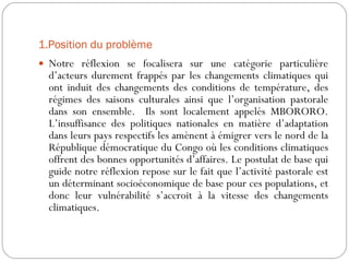 1.Position du problème  Notre réflexion se focalisera sur une catégorie particulière d’acteurs durement frappés par les changements climatiques qui ont induit des changements des conditions de température, des régimes des saisons culturales ainsi que l’organisation pastorale dans son ensemble.  Ils sont localement appelés MBORORO. L’insuffisance des politiques nationales en matière d’adaptation dans leurs pays respectifs les amènent à émigrer vers le nord de la République démocratique du Congo où les conditions climatiques offrent des bonnes opportunités d’affaires. Le postulat de base qui guide notre réflexion repose sur le fait que l’activité pastorale est un déterminant socioéconomique de base pour ces populations, et donc leur vulnérabilité s’accroit à la vitesse des changements climatiques.  