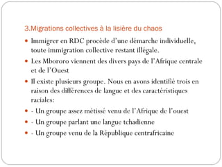 3.Migrations collectives à la lisière du chaos Immigrer en RDC procède d’une démarche individuelle, toute immigration collective restant illégale. Les Mbororo viennent des divers pays de l’Afrique centrale et de l’Ouest Il existe plusieurs groupe. Nous en avons identifié trois en raison des différences de langue et des caractéristiques raciales: - Un groupe assez métissé venu de l’Afrique de l’ouest - Un groupe parlant une langue tchadienne - Un groupe venu de la République centrafricaine 
