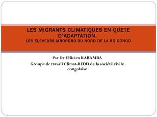 Par Dr Félicien KABAMBA Groupe de travail Climat-REDD de la société civile congolaise LES MIGRANTS CLIMATIQUES EN QUETE D’ADAPTATION.  LES ELEVEURS MBORORO DU NORD DE LA RD CONGO 
