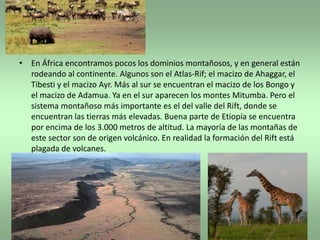 • En África encontramos pocos los dominios montañosos, y en general están
  rodeando al continente. Algunos son el Atlas-Rif; el macizo de Ahaggar, el
  Tibesti y el macizo Ayr. Más al sur se encuentran el macizo de los Bongo y
  el macizo de Adamua. Ya en el sur aparecen los montes Mitumba. Pero el
  sistema montañoso más importante es el del valle del Rift, donde se
  encuentran las tierras más elevadas. Buena parte de Etiopía se encuentra
  por encima de los 3.000 metros de altitud. La mayoría de las montañas de
  este sector son de origen volcánico. En realidad la formación del Rift está
  plagada de volcanes.
 