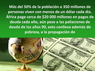 Más del 50% de la población o 350 millones de
 personas viven con menos de un dólar cada día.
África paga cerca de $20 000 millones en pagos de
  deuda cada año, aún pese a las paliaciones de
 deuda de los años 90, esto conlleva además de
           pobreza, a la propagación de
 