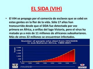 EL SIDA (VIH)
• El VIH se propago por el comercio de esclavos que se cebó en
  estas gentes en la flor de la vida. Sólo 17 años han
  transcurrido desde que el SIDA fue detectado por vez
  primera en África, a orillas del lago Victoria, pero el virus ha
  matado ya a más de 11 millones de africanos subsaharianos.
  Más de otros 22 millones se encuentran infectados.
 
