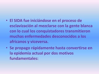 • El SIDA fue iniciándose en el proceso de
  esclavización al mezclarse con la gente blanca
  con lo cual los conquistadores transmitieron
  muchas enfermedades desconocidos a los
  africanos y viceversa.
• Se propago rápidamente hasta convertirse en
  la epidemia actual por dos motivos
  fundamentales:
 