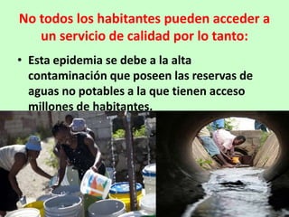 No todos los habitantes pueden acceder a
   un servicio de calidad por lo tanto:
• Esta epidemia se debe a la alta
  contaminación que poseen las reservas de
  aguas no potables a la que tienen acceso
  millones de habitantes.
 