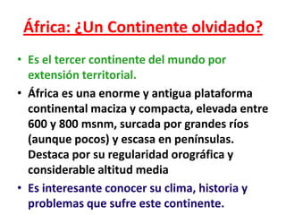 África: ¿Un Continente olvidado?
• Es el tercer continente del mundo por
  extensión territorial.
• África es una enorme y antigua plataforma
  continental maciza y compacta, elevada entre
  600 y 800 msnm, surcada por grandes ríos
  (aunque pocos) y escasa en penínsulas.
  Destaca por su regularidad orográfica y
  considerable altitud media
• Es interesante conocer su clima, historia y
  problemas que sufre este continente.
 