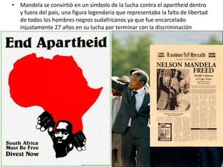 • Mandela se convirtió en un símbolo de la lucha contra el apartheid dentro
  y fuera del país, una figura legendaria que representaba la falta de libertad
  de todos los hombres negros sudafricanos ya que fue encarcelado
  injustamente 27 años en su lucha por terminar con la discriminación
 