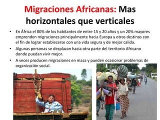 Migraciones Africanas: Mas
       horizontales que verticales
• En África el 80% de los habitantes de entre 15 y 20 años y un 20% mayores
  emprenden migraciones principalmente hacia Europa y otros destinos con
  el fin de lograr establecerse con una vida segura y de mejor calida.
• Algunas personas se desplazan hacia otra parte del territorio Africano
  donde puedan vivir mejor.
• A veces producen migraciones en masa y pueden ocasionar problemas de
  organización social.
 