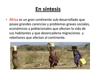 En síntesis
• África es un gran continente sub-desarrollado que
  posee grandes carencias y problemas graves sociales,
  económicos y poblacionales que afectan la vida de
  sus habitantes y que desencadena migraciones y
  rebeliones que afectan al continente.
 