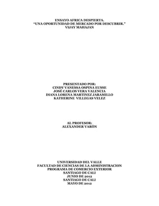 ENSAYO AFRICA DESPIERTA.
“UNA OPORTUNIDAD DE MERCADO POR DESCUBRIR.”
              VIJAY MAHAJAN




             PRESENTADO POR:
        CINDY VANESSA OSPINA EUSSE
        JOSÉ CARLOS VERA VALENCIA
     DIANA LORENA MARTINEZ JARAMILLO
         KATHERINE VILLEGAS VELEZ




               AL PROFESOR:
             ALEXANDER VARÓN




          UNIVERSIDAD DEL VALLE
 FACULTAD DE CIENCIAS DE LA ADMINISTRACION
     PROGRAMA DE COMERCIO EXTERIOR
             SANTIAGO DE CALI
                JUNIO DE 2012
             SANTIAGO DE CALI
                MAYO DE 2012
 