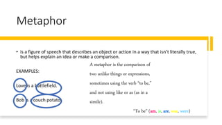 Metaphor
• is a figure of speech that describes an object or action in a way that isn’t literally true,
but helps explain an idea or make a comparison.
EXAMPLES:
Love is a battlefield.
Bob is a couch potato.
A metaphor is the comparison of
two unlike things or expressions,
sometimes using the verb “to be,”
and not using like or as (as in a
simile).
“To be” (am, is, are, was, were)
 