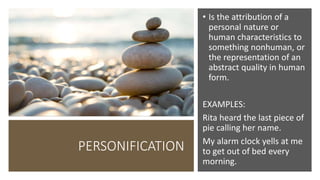 PERSONIFICATION
• Is the attribution of a
personal nature or
human characteristics to
something nonhuman, or
the representation of an
abstract quality in human
form.
EXAMPLES:
Rita heard the last piece of
pie calling her name.
My alarm clock yells at me
to get out of bed every
morning.
 