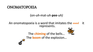 ONOMATOPOEIA
(on-uh-mat-uh-pee-uh)
An onomatopoeia is a word that imitates the it
represents.
The chiming of the bells…
The boom of the explosion…
sound
 