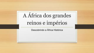 A África dos grandes
reinos e impérios
Descobrindo a África Histórica
 